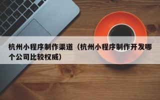 攸县杭州小程序制作渠道（杭州小程序制作开发哪个公司比较权威）