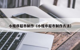 攸县小程序超市制作（小程序超市制作方法）